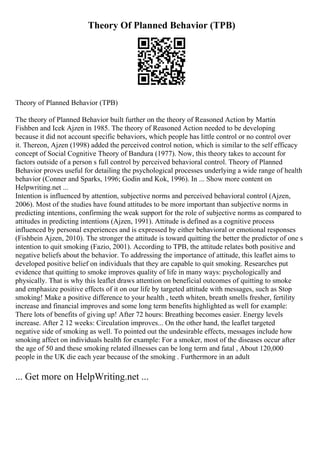 Theory Of Planned Behavior (TPB)
Theory of Planned Behavior (TPB)
The theory of Planned Behavior built further on the theory of Reasoned Action by Martin
Fishben and Icek Ajzen in 1985. The theory of Reasoned Action needed to be developing
because it did not account specific behaviors, which people has little control or no control over
it. Thereon, Ajzen (1998) added the perceived control notion, which is similar to the self efficacy
concept of Social Cognitive Theory of Bandura (1977). Now, this theory takes to account for
factors outside of a person s full control by perceived behavioral control. Theory of Planned
Behavior proves useful for detailing the psychological processes underlying a wide range of health
behavior (Conner and Sparks, 1996; Godin and Kok, 1996). In ... Show more content on
Helpwriting.net ...
Intention is influenced by attention, subjective norms and perceived behavioral control (Ajzen,
2006). Most of the studies have found attitudes to be more important than subjective norms in
predicting intentions, confirming the weak support for the role of subjective norms as compared to
attitudes in predicting intentions (Ajzen, 1991). Attitude is defined as a cognitive process
influenced by personal experiences and is expressed by either behavioral or emotional responses
(Fishbein Ajzen, 2010). The stronger the attitude is toward quitting the better the predictor of one s
intention to quit smoking (Fazio, 2001). According to TPB, the attitude relates both positive and
negative beliefs about the behavior. To addressing the importance of attitude, this leaflet aims to
developed positive belief on individuals that they are capable to quit smoking. Researches put
evidence that quitting to smoke improves quality of life in many ways: psychologically and
physically. That is why this leaflet draws attention on beneficial outcomes of quitting to smoke
and emphasize positive effects of it on our life by targeted attitude with messages, such as Stop
smoking! Make a positive difference to your health , teeth whiten, breath smells fresher, fertility
increase and financial improves and some long term benefits highlighted as well for example:
There lots of benefits of giving up! After 72 hours: Breathing becomes easier. Energy levels
increase. After 2 12 weeks: Circulation improves... On the other hand, the leaflet targeted
negative side of smoking as well. To pointed out the undesirable effects, messages include how
smoking affect on individuals health for example: For a smoker, most of the diseases occur after
the age of 50 and these smoking related illnesses can be long term and fatal , About 120,000
people in the UK die each year because of the smoking . Furthermore in an adult
... Get more on HelpWriting.net ...
 