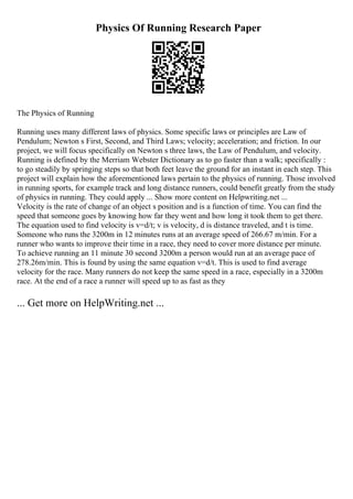 Physics Of Running Research Paper
The Physics of Running
Running uses many different laws of physics. Some specific laws or principles are Law of
Pendulum; Newton s First, Second, and Third Laws; velocity; acceleration; and friction. In our
project, we will focus specifically on Newton s three laws, the Law of Pendulum, and velocity.
Running is defined by the Merriam Webster Dictionary as to go faster than a walk; specifically :
to go steadily by springing steps so that both feet leave the ground for an instant in each step. This
project will explain how the aforementioned laws pertain to the physics of running. Those involved
in running sports, for example track and long distance runners, could benefit greatly from the study
of physics in running. They could apply ... Show more content on Helpwriting.net ...
Velocity is the rate of change of an object s position and is a function of time. You can find the
speed that someone goes by knowing how far they went and how long it took them to get there.
The equation used to find velocity is v=d/t; v is velocity, d is distance traveled, and t is time.
Someone who runs the 3200m in 12 minutes runs at an average speed of 266.67 m/min. For a
runner who wants to improve their time in a race, they need to cover more distance per minute.
To achieve running an 11 minute 30 second 3200m a person would run at an average pace of
278.26m/min. This is found by using the same equation v=d/t. This is used to find average
velocity for the race. Many runners do not keep the same speed in a race, especially in a 3200m
race. At the end of a race a runner will speed up to as fast as they
... Get more on HelpWriting.net ...
 