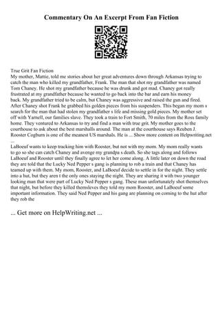 Commentary On An Excerpt From Fan Fiction
True Grit Fan Fiction
My mother, Mattie, told me stories about her great adventures down through Arkansas trying to
catch the man who killed my grandfather, Frank. The man that shot my grandfather was named
Tom Chaney. He shot my grandfather because he was drunk and got mad. Chaney got really
frustrated at my grandfather because he wanted to go back into the bar and earn his money
back. My grandfather tried to be calm, but Chaney was aggressive and raised the gun and fired.
After Chaney shot Frank he grabbed his golden pieces from his suspenders. This began my mom s
search for the man that had stolen my grandfather s life and missing gold pieces. My mother set
off with Yarnell, our families slave. They took a train to Fort Smith, 70 miles from the Ross family
home. They ventured to Arkansas to try and find a man with true grit. My mother goes to the
courthouse to ask about the best marshalls around. The man at the courthouse says Reuben J.
Rooster Cogburn is one of the meanest US marshals. He is ... Show more content on Helpwriting.net
...
LaBoeuf wants to keep tracking him with Rooster, but not with my mom. My mom really wants
to go so she can catch Chaney and avenge my grandpa s death. So she tags along and follows
LaBoeuf and Rooster until they finally agree to let her come along. A little later on down the road
they are told that the Lucky Ned Pepper s gang is planning to rob a train and that Chaney has
teamed up with them. My mom, Rooster, and LaBoeuf decide to settle in for the night. They settle
into a hut, but they aren t the only ones staying the night. They are sharing it with two younger
looking man that were part of Lucky Ned Pepper s gang. These man unfortunately shot themselves
that night, but before they killed themsleves they told my mom Rooster, and LaBoeuf some
important information. They said Ned Pepper and his gang are planning on coming to the hut after
they rob the
... Get more on HelpWriting.net ...
 