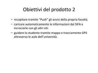 Obiettivi del prodotto 2
– recapitare tramite “Push” gli avvisi della propria facoltà.
– caricare automaticamente le informazioni dal SIFA e
incrociarle con gli altri siti.
– guidare lo studente tramite mappa e tracciamento GPS
attraverso le aule dell’università.
 