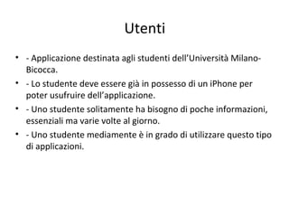Utenti
• - Applicazione destinata agli studenti dell’Università Milano-
Bicocca.
• - Lo studente deve essere già in possesso di un iPhone per
poter usufruire dell’applicazione.
• - Uno studente solitamente ha bisogno di poche informazioni,
essenziali ma varie volte al giorno.
• - Uno studente mediamente è in grado di utilizzare questo tipo
di applicazioni.
 