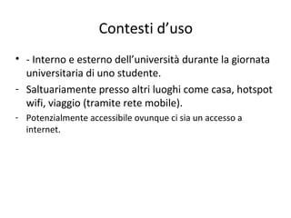 Contesti d’uso
• - Interno e esterno dell’università durante la giornata
universitaria di uno studente.
- Saltuariamente presso altri luoghi come casa, hotspot
wifi, viaggio (tramite rete mobile).
- Potenzialmente accessibile ovunque ci sia un accesso a
internet.
 