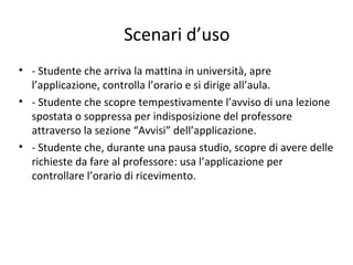 Scenari d’uso
• - Studente che arriva la mattina in università, apre
l’applicazione, controlla l’orario e si dirige all’aula.
• - Studente che scopre tempestivamente l’avviso di una lezione
spostata o soppressa per indisposizione del professore
attraverso la sezione “Avvisi” dell’applicazione.
• - Studente che, durante una pausa studio, scopre di avere delle
richieste da fare al professore: usa l’applicazione per
controllare l’orario di ricevimento.
 