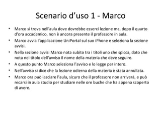 Scenario d’uso 1 - Marco
• Marco si trova nell'aula dove dovrebbe esserci lezione ma, dopo il quarto
d’ora accademico, non è ancora presente il professore in aula.
• Marco avvia l’applicazione UniPortal sul suo iPhone e seleziona la sezione
avvisi.
• Nella sezione avvisi Marco nota subito tra i titoli uno che spicca, dato che
nota nel titolo dell'avviso il nome della materia che deve seguire.
• A questo punto Marco seleziona l’avviso e lo legge per intero.
• Nell'avviso si dice che la lezione odierna della materia è stata annullata.
• Marco ora può lasciare l’aula, sicuro che il professore non arriverà, e può
recarsi in aula studio per studiare nelle ore buche che ha appena scoperto
di avere.
 