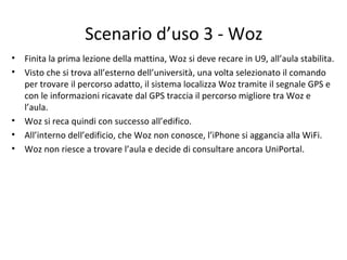 Scenario d’uso 3 - Woz
• Finita la prima lezione della mattina, Woz si deve recare in U9, all’aula stabilita.
• Visto che si trova all’esterno dell’università, una volta selezionato il comando
per trovare il percorso adatto, il sistema localizza Woz tramite il segnale GPS e
con le informazioni ricavate dal GPS traccia il percorso migliore tra Woz e
l’aula.
• Woz si reca quindi con successo all’edifico.
• All’interno dell’edificio, che Woz non conosce, l’iPhone si aggancia alla WiFi.
• Woz non riesce a trovare l’aula e decide di consultare ancora UniPortal.
 