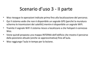 Scenario d’uso 3 - II parte
• Woz riesegue le operazioni indicate prima fino alla localizzazione del percorso.
• Qui il sistema vede che non è disponibile un segnale GPS (perché la muratura
scherma le trasmissioni dei satelliti) mentre è disponibile un segnale WiFi.
• Tramite il segnale WiFi il sistema riesce a localizzare a che hotspot è connesso
Woz.
• Viene quindi proposta una mappa INTERNA dell’edificio che mostra il percorso
dalla posizione attuale (anche se approssimativa) fino all’aula.
• Woz raggiunge l’aula in tempo per la lezione.
 