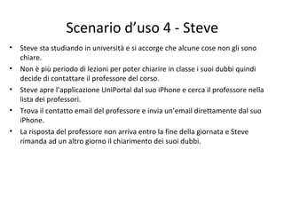 Scenario d’uso 4 - Steve
• Steve sta studiando in università e si accorge che alcune cose non gli sono
chiare.
• Non è più periodo di lezioni per poter chiarire in classe i suoi dubbi quindi
decide di contattare il professore del corso.
• Steve apre l’applicazione UniPortal dal suo iPhone e cerca il professore nella
lista dei professori.
• Trova il contatto email del professore e invia un’email direttamente dal suo
iPhone.
• La risposta del professore non arriva entro la fine della giornata e Steve
rimanda ad un altro giorno il chiarimento dei suoi dubbi.
 