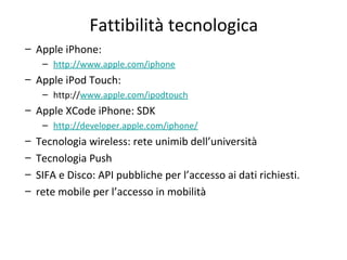 Fattibilità tecnologica
– Apple iPhone:
– http://www.apple.com/iphone
– Apple iPod Touch:
– http://www.apple.com/ipodtouch
– Apple XCode iPhone: SDK
– http://developer.apple.com/iphone/
– Tecnologia wireless: rete unimib dell’università
– Tecnologia Push
– SIFA e Disco: API pubbliche per l’accesso ai dati richiesti.
– rete mobile per l’accesso in mobilità
 