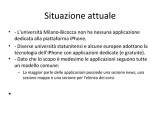 Situazione attuale
• - L’università Milano-Bicocca non ha nessuna applicazione
dedicata alla piattaforma iPhone.
• - Diverse università statunitensi e alcune europee adottano la
tecnologia dell’iPhone con applicazioni dedicate (e gratuite).
• - Dato che lo scopo è medesimo le applicazioni seguono tutte
un modello comune:
– La maggior parte delle applicazioni possiede una sezione news, una
sezione mappe e una sezione per l’elenco dei corsi.
•
 
