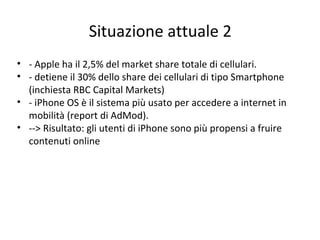 Situazione attuale 2
• - Apple ha il 2,5% del market share totale di cellulari.
• - detiene il 30% dello share dei cellulari di tipo Smartphone
(inchiesta RBC Capital Markets)
• - iPhone OS è il sistema più usato per accedere a internet in
mobilità (report di AdMod).
• --> Risultato: gli utenti di iPhone sono più propensi a fruire
contenuti online
 