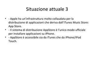 Situazione attuale 3
• - Apple ha un’infrastruttura molto collaudata per la
distribuzione di applicazioni che deriva dall’iTunes Music Store:
App Store.
• - Il sistema di distribuzione AppStore è l’unico modo ufficiale
per installare applicazioni su iPhone.
• - AppStore è accessibile sia da iTunes che da iPhone/iPod
Touch.
 