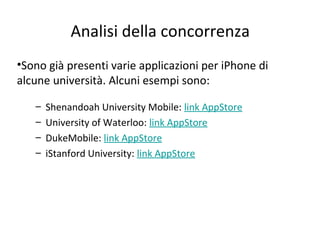 Analisi della concorrenza
•Sono già presenti varie applicazioni per iPhone di
alcune università. Alcuni esempi sono:
– Shenandoah University Mobile: link AppStore
– University of Waterloo: link AppStore
– DukeMobile: link AppStore
– iStanford University: link AppStore
 