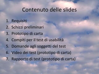 Contenuto delle slides
1. Requisiti
2. Schizzi preliminari
3. Prototipo di carta
4. Compiti per il test di usabilità
5. Domande agli soggetti del test
6. Video dei test (prototipo di carta)
7. Rapporto di test (prototipo di carta)
3
 