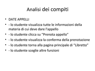Analisi dei compiti
• DATE APPELLI
• - lo studente visualizza tutte le informazioni della
materia di cui deve dare l'appello
• - lo studente clicca su “Prenota appello”
• - lo studente visualizza la conferma della prenotazione
• - lo studente torna alla pagina principale di “Libretto”
• - lo studente sceglie altre funzioni
 