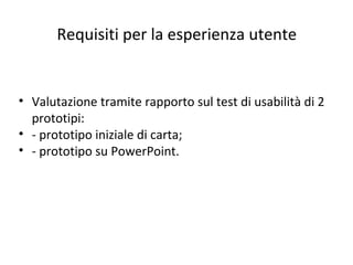 Requisiti per la esperienza utente
• Valutazione tramite rapporto sul test di usabilità di 2
prototipi:
• - prototipo iniziale di carta;
• - prototipo su PowerPoint.
 