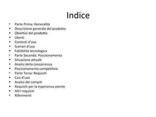 Indice
• Parte Prima: Generalità
• Descrizione generale del prodotto
• Obiettivi del prodotto
• Utenti
• Contesti d’uso
• Scenari d’uso
• Fattibilità tecnologica
• Parte Seconda: Posizionamento
• Situazione attuale
• Analisi della concorrenza
• Posizionamento competitivo
• Parte Terza: Requisiti
• Casi d’uso
• Analisi dei compiti
• Requisiti per la esperienza utente
• Altri requisiti
• Riferimenti
 