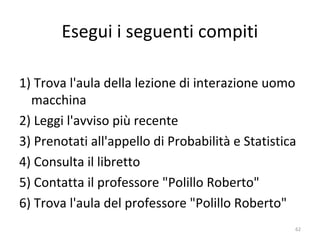 Esegui i seguenti compiti
1) Trova l'aula della lezione di interazione uomo
macchina
2) Leggi l'avviso più recente
3) Prenotati all'appello di Probabilità e Statistica
4) Consulta il libretto
5) Contatta il professore "Polillo Roberto"
6) Trova l'aula del professore "Polillo Roberto"
62
 