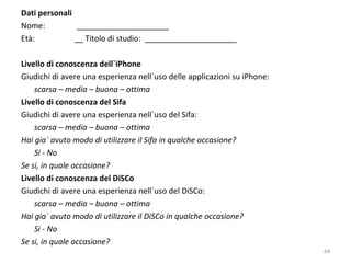 Dati personali
Nome: _____________________
Età: __ Titolo di studio: _____________________
Livello di conoscenza dell`iPhone
Giudichi di avere una esperienza nell`uso delle applicazioni su iPhone:
scarsa – media – buona – ottima
Livello di conoscenza del Sifa
Giudichi di avere una esperienza nell`uso del Sifa:
scarsa – media – buona – ottima
Hai gia` avuto modo di utilizzare il Sifa in qualche occasione?
Si - No
Se si, in quale occasione?
Livello di conoscenza del DiSCo
Giudichi di avere una esperienza nell`uso del DiSCo:
scarsa – media – buona – ottima
Hai gia` avuto modo di utilizzare il DiSCo in qualche occasione?
Si - No
Se si, in quale occasione?
64
 