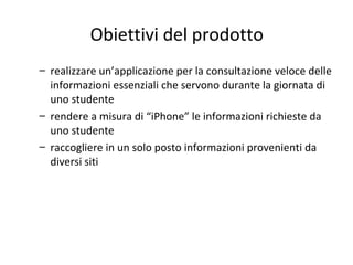 Obiettivi del prodotto
– realizzare un’applicazione per la consultazione veloce delle
informazioni essenziali che servono durante la giornata di
uno studente
– rendere a misura di “iPhone” le informazioni richieste da
uno studente
– raccogliere in un solo posto informazioni provenienti da
diversi siti
 