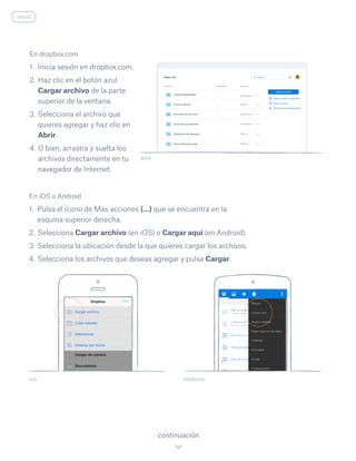 En iOS o Android
1.	 Pulsa el ícono de Más acciones (…) que se encuentra en la
esquina superior derecha.
2.	Selecciona Cargar archivo (en iOS) o Cargar aquí (en Android).
3.	Selecciona la ubicación desde la que quieres cargar los archivos.
4.	Selecciona los archivos que deseas agregar y pulsa Cargar.
IOS ANDROID
continuación
inicio
En dropbox.com
1.	 Inicia sesión en dropbox.com.
2.	Haz clic en el botón azul
Cargar archivo de la parte
superior de la ventana.
3.	Selecciona el archivo que
quieres agregar y haz clic en
Abrir.
4.	O bien, arrastra y suelta los
archivos directamente en tu
navegador de Internet.
WEB
 