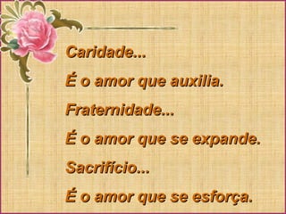 Caridade...Caridade...
É o amor que auxilia.É o amor que auxilia.
Fraternidade...Fraternidade...
É o amor que se expande.É o amor que se expande.
Sacrifício...Sacrifício...
É o amor que se esforça.É o amor que se esforça.
 