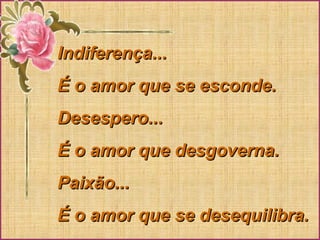 Indiferença...Indiferença...
É o amor que se esconde.É o amor que se esconde.
Desespero...Desespero...
É o amor que desgoverna.É o amor que desgoverna.
Paixão...Paixão...
É o amor que se desequilibra.É o amor que se desequilibra.
 
