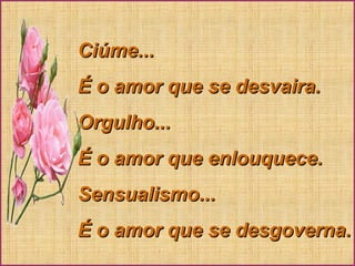 Ciúme...Ciúme...
É o amor que se desvaira.É o amor que se desvaira.
Orgulho...Orgulho...
É o amor que enlouquece.É o amor que enlouquece.
Sensualismo...Sensualismo...
É o amor que se desgoverna.É o amor que se desgoverna.
 