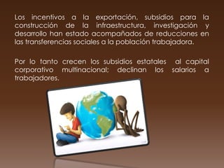 Los incentivos a la exportación, subsidios para la
construcción de la infraestructura, investigación y
desarrollo han estado acompañados de reducciones en
las transferencias sociales a la población trabajadora.

Por lo tanto crecen los subsidios estatales al capital
corporativo multinacional; declinan los salarios a
trabajadores.
 