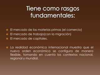  El mercado de las materias primas (el comercio)
 El mercado de trabajo(con la migración)
 El mercado de capitales.


   La realidad económica internacional muestra que el
    nuevo orden económico se configura de manera
    flexible, tomando en cuenta los contextos nacional,
    regional y mundial.
 