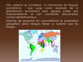 Otro aspecto es considerar la información de bloques
económicos , que surge como resultado de la
globalización económica para agrupar países que
tradicionalmente se han mantenido relacionadas
comercialmente entre si .
Además de presentar las características la proximidad
geográfica ,estos bloques tienen su sustento que los
integra .
 