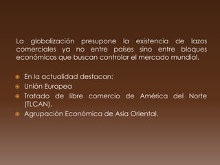 La globalización presupone la existencia de lazos
comerciales ya no entre países sino entre bloques
económicos que buscan controlar el mercado mundial.

 En la actualidad destacan:
 Unión Europea
 Tratado de libre comercio de América del Norte
  (TLCAN).
 Agrupación Económica de Asia Oriental.
 