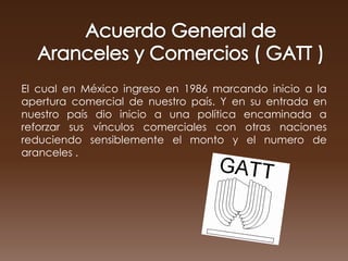 El cual en México ingreso en 1986 marcando inicio a la
apertura comercial de nuestro país. Y en su entrada en
nuestro país dio inicio a una política encaminada a
reforzar sus vínculos comerciales con otras naciones
reduciendo sensiblemente el monto y el numero de
aranceles .
 