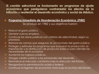    Programa Inmediato de Reordenación Económica. (PIRE)
             Se produjo en 1982 y sus objetivos fueron:

 Reducir el gasto público.
 Generar nuevos empleos.
 Continuar las obras públicas con criterios de selectividad, según su
    prioridad.
   Reforzar las normas que aseguran el uso honrado del gasto público.
   Proteger y estimular los programas que buscaran la producción, la
    importación y la distribución de productos básicos para atender las
    necesidades de la sociedad.
   Aumentar los ingresos públicos.
   Otorgar crédito público a las prioridades del desarrollo.
   Reivindicar el mercado cambiario bajo la dirección del Estado.
   Reorganizar la administración pública federal.
   Continuar el régimen de economía mixta bajo la rectoría del Estado
 