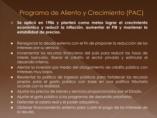    Se aplicó en 1986 y planteó como metas lograr el crecimiento
    económico y reducir la inflación, aumentar el PIB y mantener la
    estabilidad de precios.

   Renegociar la deuda externa con el fin de proponer la reducción de los
    intereses por su servicio.
   Incrementar los recursos financieros del país para reducir las tasas de
    interés bancario, liberar el crédito al sector privado y estimular el
    desarrollo interno.
   Alentar la inversión por medio del otorgamiento de crédito público con
    intereses muy bajos.
   Reorientar la política de ingresos públicos para fortalecer los recursos
    propios para el gasto público con base en una política tributaria
    acorde con la realidad.
   Ajustar los precios de bienes y servicios proporcionados por el Estado.
   Ajustar el gato público a los programas de desarrollo prioritarios.
   Defender el salario real y el poder adquisitivo.
   Obtener financiamiento externo para cubrir el pago de los intereses de
    la deuda.
 