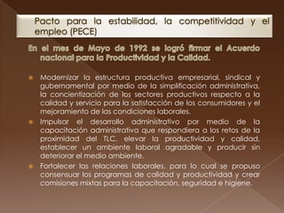  Modernizar la estructura productiva empresarial, sindical y
  gubernamental por medio de la simplificación administrativa,
  la concientización de los sectores productivos respecto a la
  calidad y servicio para la satisfacción de los consumidores y el
  mejoramiento de las condiciones laborales.
 Impulsar el desarrollo administrativo por medio de la
  capacitación administrativa que respondiera a los retos de la
  proximidad del TLC, elevar la productividad y calidad,
  establecer un ambiente laboral agradable y producir sin
  deteriorar el medio ambiente.
 Fortalecer las relaciones laborales, para lo cual se propuso
  consensuar los programas de calidad y productividad y crear
  comisiones mixtas para la capacitación, seguridad e higiene.
 