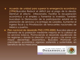 Buscaba Reducir el déficit por el pago de la deuda,
  Disminuir el efecto inflacionario, Facilitar la recuperación
  económica y el empleo y Fomentar la inversión. También
  buscaban la Disminución de la participación estatal en la
  prestación de servicios y la entrega de subsidios, Aumentar el
  ingreso fiscal y la Privatización de ferrocarriles nacionales de
  México y puertos.
                                                 Buscaba elevar el
bienestar de la población mediante mejoras en la calidad de
los servicios básicos. Promoviendo el desarrollo equilibrado de
las regiones y dando la atención a los grupos y las zonas con
mayor desventaja económica. Buscaba Promover un
crecimiento económico vigoroso sostenido y sustentable, en
beneficio de los mexicanos.
 