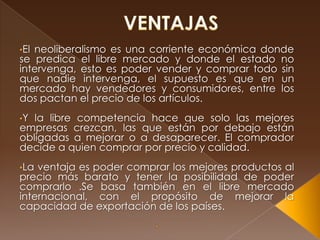 •Elneoliberalismo es una corriente económica donde
se predica el libre mercado y donde el estado no
intervenga, esto es poder vender y comprar todo sin
que nadie intervenga, el supuesto es que en un
mercado hay vendedores y consumidores, entre los
dos pactan el precio de los artículos.
•Y la libre competencia hace que solo las mejores
empresas crezcan, las que están por debajo están
obligadas a mejorar o a desaparecer. El comprador
decide a quien comprar por precio y calidad.
•La ventaja es poder comprar los mejores productos al
precio más barato y tener la posibilidad de poder
comprarlo .Se basa también en el libre mercado
internacional, con el propósito de mejorar la
capacidad de exportación de los países.
 