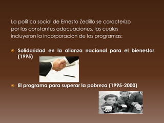La política social de Ernesto Zedillo se caracterizo
por las constantes adecuaciones, las cuales
incluyeron la incorporación de los programas:

   Solidaridad en la alianza nacional para el bienestar
    (1995)




   El programa para superar la pobreza (1995-2000)
 