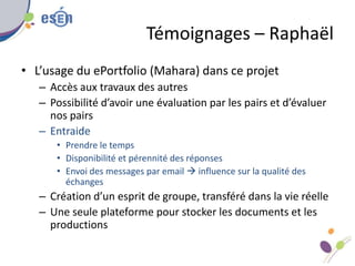 Témoignages – Raphaël
• L’usage du ePortfolio (Mahara) dans ce projet
– Accès aux travaux des autres
– Possibilité d’avoir une évaluation par les pairs et d’évaluer
nos pairs
– Entraide
• Prendre le temps
• Disponibilité et pérennité des réponses
• Envoi des messages par email  influence sur la qualité des
échanges
– Création d’un esprit de groupe, transféré dans la vie réelle
– Une seule plateforme pour stocker les documents et les
productions
 