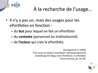 À la recherche de l’usage…
• Il n’y a pas un, mais des usages pour les
ePortfolios en fonction :
– du but pour lequel on fait un ePortfolio
– du contexte (personnel ou institutionnel)
– de l’acteur qui crée le ePortfolio
Baumgartner, P. (2005)
‘Eine neue Lernkultur entwickeln: Kompetenzbasierte
Ausbildung mit Blogs und E-Portfolios’, In ePortfolio
Forum Austria, pp. 33–38.
 