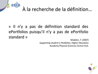 À la recherche de la définition…
« Il n’y a pas de définition standard des
ePortfolios puisqu’il n’y a pas de ePortfolio
standard »
Madden, T. (2007)
Supporting student e-Portfolios, Higher Education
Academy Physical Sciences Centre Hull.
 