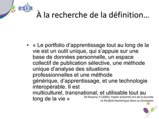 À la recherche de la définition…
• « Le portfolio d’apprentissage tout au long de la
vie est un outil unique, qui s’appuie sur une
base de données personnelle, un espace
collectif de publication sélective, une méthode
unique d’analyse des situations
professionnelles et une méthode
générique, d’apprentissage, et une technologie
interopérable. Il est
multiculturel, transnational, et utilisable tout au
long de la vie » De Rozario, P. (2005). Papier présenté lors de la journée
Le Portfolio Numérique Dans La Formation
 