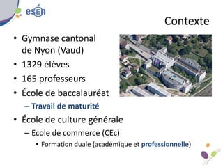 Contexte
• Gymnase cantonal
de Nyon (Vaud)
• 1329 élèves
• 165 professeurs
• École de baccalauréat
– Travail de maturité
•...
