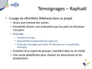 Témoignages – Raphaël
• L’usage du ePortfolio (Mahara) dans ce projet
– Accès aux travaux des autres
– Possibilité d’avoir...