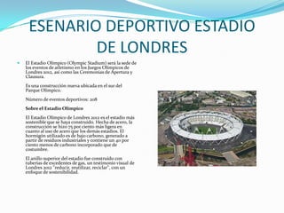 ESENARIO DEPORTIVO ESTADIO
             DE LONDRES
   El Estadio Olímpico (Olympic Stadium) será la sede de
    los eventos de atletismo en los Juegos Olímpicos de
    Londres 2012, así como las Ceremonias de Apertura y
    Clausura.
    Es una construcción nueva ubicada en el sur del
    Parque Olímpico.
    Número de eventos deportivos: 208
    Sobre el Estadio Olímpico
    El Estadio Olímpico de Londres 2012 es el estadio más
    sostenible que se haya construido. Hecha de acero, la
    construcción se hizo 75 por ciento más ligera en
    cuanto al uso de acero que los demás estadios. El
    hormigón utilizado es de bajo carbono, generado a
    partir de residuos industriales y contiene un 40 por
    ciento menos de carbono incorporado que de
    costumbre.
    El anillo superior del estadio fue construido con
    tuberías de excedentes de gas, un testimonio visual de
    Londres 2012 "reducir, reutilizar, reciclar", con un
    enfoque de sostenibilidad.
 