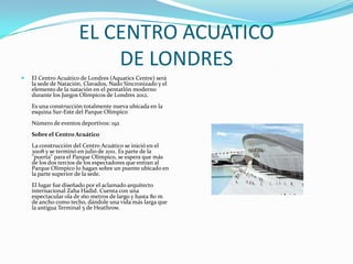EL CENTRO ACUATICO
                          DE LONDRES
   El Centro Acuático de Londres (Aquatics Centre) será
    la sede de Natación, Clavados, Nado Sincronizado y el
    elemento de la natación en el pentatlón moderno
    durante los Juegos Olímpicos de Londres 2012.
    Es una construcción totalmente nueva ubicada en la
    esquina Sur-Este del Parque Olímpico
    Número de eventos deportivos: 192
    Sobre el Centro Acuático
    La construcción del Centro Acuático se inició en el
    2008 y se terminó en julio de 2011. Es parte de la
    "puerta" para el Parque Olímpico, se espera que más
    de los dos tercios de los espectadores que entran al
    Parque Olímpico lo hagan sobre un puente ubicado en
    la parte superior de la sede.
    El lugar fue diseñado por el aclamado arquitecto
    internacional Zaha Hadid. Cuenta con una
    espectacular ola de 160 metros de largo y hasta 80 m
    de ancho como techo, dándole una vida más larga que
    la antigua Terminal 5 de Heathrow.
 