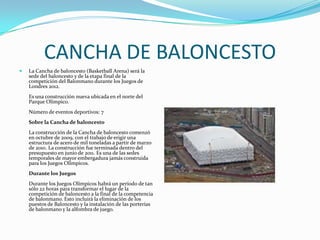 CANCHA DE BALONCESTO
   La Cancha de baloncesto (Basketball Arena) será la
    sede del baloncesto y de la etapa final de la
    competición del Balonmano durante los Juegos de
    Londres 2012.
    Es una construcción nueva ubicada en el norte del
    Parque Olímpico.
    Número de eventos deportivos: 7
    Sobre la Cancha de baloncesto
    La construcción de la Cancha de baloncesto comenzó
    en octubre de 2009, con el trabajo de erigir una
    estructura de acero de mil toneladas a partir de marzo
    de 2010. La construcción fue terminada dentro del
    presupuesto en junio de 2011. Es una de las sedes
    temporales de mayor embergadura jamás construida
    para los Juegos Olímpicos.
    Durante los Juegos
    Durante los Juegos Olímpicos habrá un período de tan
    sólo 22 horas para transformar el lugar de la
    competición de baloncesto a la final de la competencia
    de balonmano. Esto incluirá la eliminación de los
    puestos de Baloncesto y la instalación de las porterías
    de balonmano y la alfombra de juego.
 