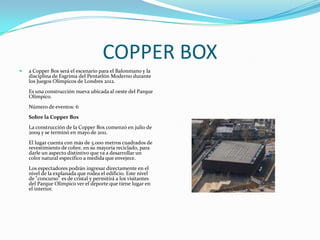 COPPER BOX
   a Copper Box será el escenario para el Balonmano y la
    disciplina de Esgrima del Pentatlón Moderno durante
    los Juegos Olímpicos de Londres 2012.
    Es una construcción nueva ubicada al oeste del Parque
    Olímpico.
    Número de eventos: 6
    Sobre la Copper Box
    La construcción de la Copper Box comenzó en julio de
    2009 y se terminó en mayo de 2011.
    El lugar cuenta con más de 3.000 metros cuadrados de
    revestimiento de cobre, en su mayoría reciclado, para
    darle un aspecto distintivo que va a desarrollar un
    color natural especifico a medida que envejece.
    Los espectadores podrán ingresar directamente en el
    nivel de la explanada que rodea el edificio. Este nivel
    de "concurso" es de cristal y permitirá a los visitantes
    del Parque Olímpico ver el deporte que tiene lugar en
    el interior.
 