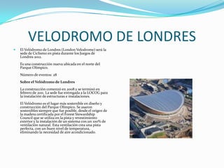 VELODROMO DE LONDRES
   El Velódromo de Londres (London Velodrome) será la
    sede de Ciclismo en pista durante los Juegos de
    Londres 2012.
    Es una construcción nueva ubicada en el norte del
    Parque Olímpico.
    Número de eventos: 28
    Sobre el Velódromo de Londres
    La construcción comenzó en 2008 y se terminó en
    febrero de 2011. La sede fue entregada a la LOCOG para
    la instalación de estructuras e instalaciones.
    El Velódromo es el lugar más sostenible en diseño y
    construcción del Parque Olímpico. Se usaron
    sostenibles siempre que fue posible, desde el origen de
    la madera certificada por el Forest Stewardship
    Council que se utiliza en la pista y revestimiento
    exterior y la instalación de un sistema con un 100% de
    ventilación natural. Esta ventilación crea una pista
    perfecta, con un buen nivel de temperatura,
    eliminando la necesidad de aire acondicionado.
 