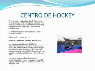 CENTRO DE HOCKEY
   El Centro de Hockey Riverbank (Riverbank
    Arena) será un centro temporal ubicado en el
    Parque Olímpico que será la sede del Hockey
    sobre césped en los Juegos Olímpicos de
    Londres 2012.
    Es una construcción nueva ubicada en el
    Parque Olímpico.
    Número de eventos: 4
    Sobre el Centro de Hockey Riverbank
    Los planes para el Centro de Hockey
    Riverbank se dieron a conocer en octubre de
    2011. A fin de reflejar los colores de los Juegos,
    el área de terreno de juego es de color azul,
    proporcionando altos niveles de contraste con
    la pelota amarilla, y el tono de color rodea es
    rosa.
    Las estructuras que lo rodean serán
    construidas entre enero y marzo de 2012. El
    lugar estará listo para el evento de prueba en
    mayo de 2012.
 